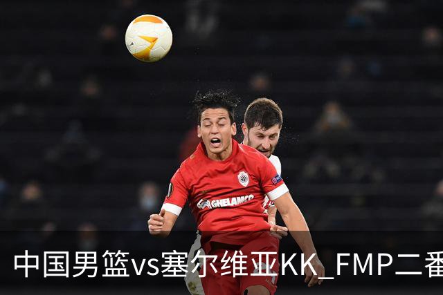 中国男篮vs塞尔维亚KK FMP二番战名单：徐昕庞峥麟领衔 杨曦皓在列